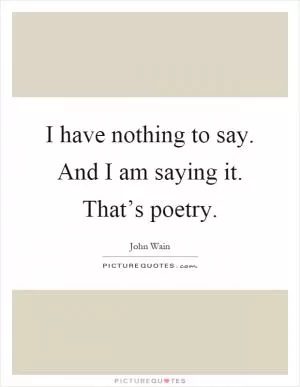 I have nothing to say. And I am saying it. That’s poetry Picture Quote #1