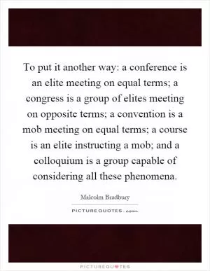 To put it another way: a conference is an elite meeting on equal terms; a congress is a group of elites meeting on opposite terms; a convention is a mob meeting on equal terms; a course is an elite instructing a mob; and a colloquium is a group capable of considering all these phenomena Picture Quote #1