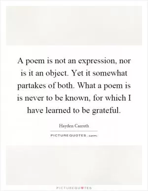 A poem is not an expression, nor is it an object. Yet it somewhat partakes of both. What a poem is is never to be known, for which I have learned to be grateful Picture Quote #1
