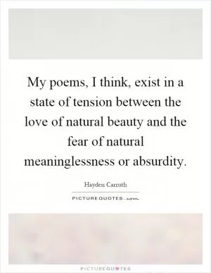 My poems, I think, exist in a state of tension between the love of natural beauty and the fear of natural meaninglessness or absurdity Picture Quote #1