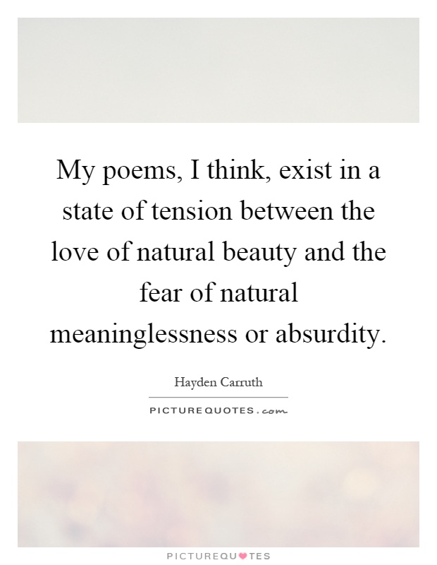 My poems, I think, exist in a state of tension between the love of natural beauty and the fear of natural meaninglessness or absurdity Picture Quote #1