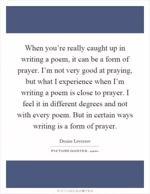 When you’re really caught up in writing a poem, it can be a form of prayer. I’m not very good at praying, but what I experience when I’m writing a poem is close to prayer. I feel it in different degrees and not with every poem. But in certain ways writing is a form of prayer Picture Quote #1
