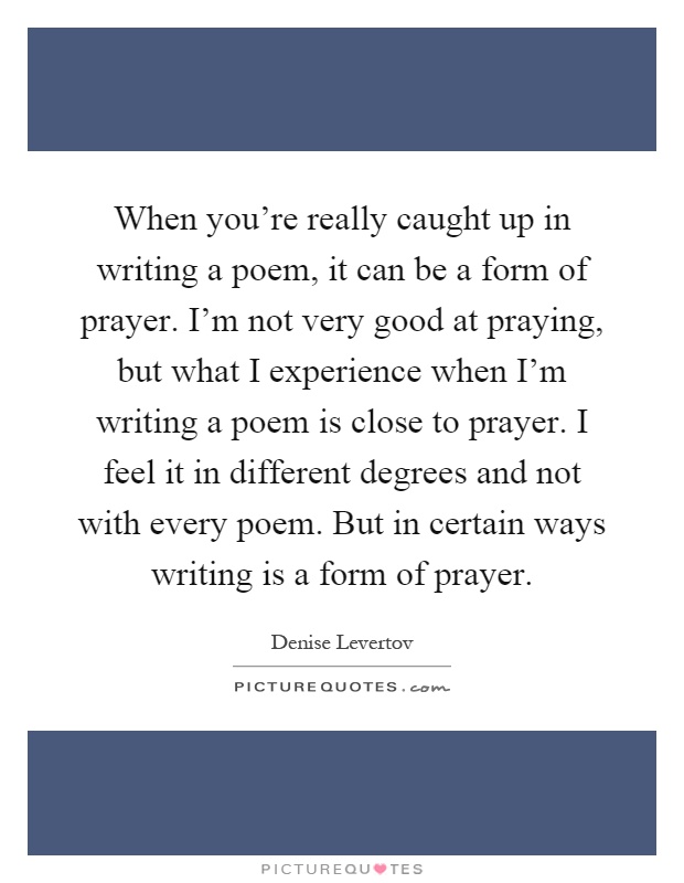 When you're really caught up in writing a poem, it can be a form of prayer. I'm not very good at praying, but what I experience when I'm writing a poem is close to prayer. I feel it in different degrees and not with every poem. But in certain ways writing is a form of prayer Picture Quote #1