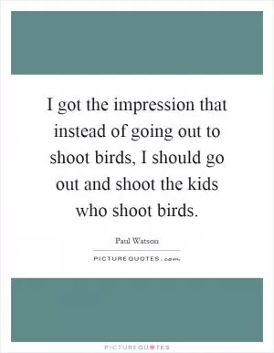 I got the impression that instead of going out to shoot birds, I should go out and shoot the kids who shoot birds Picture Quote #1