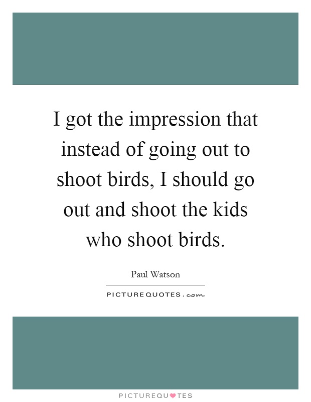 I got the impression that instead of going out to shoot birds, I should go out and shoot the kids who shoot birds Picture Quote #1
