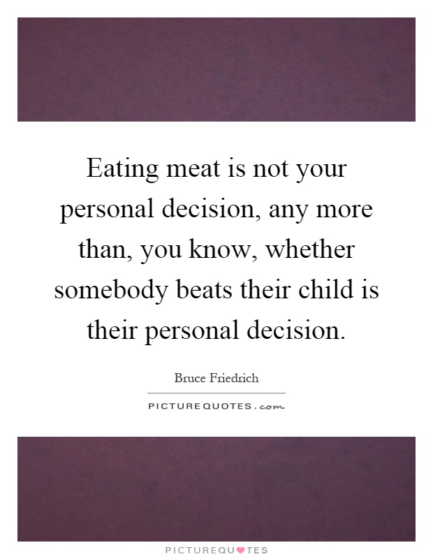 Eating meat is not your personal decision, any more than, you know, whether somebody beats their child is their personal decision Picture Quote #1