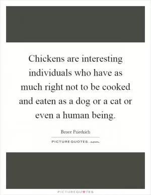 Chickens are interesting individuals who have as much right not to be cooked and eaten as a dog or a cat or even a human being Picture Quote #1