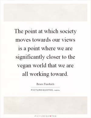 The point at which society moves towards our views is a point where we are significantly closer to the vegan world that we are all working toward Picture Quote #1