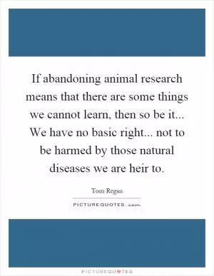 If abandoning animal research means that there are some things we cannot learn, then so be it... We have no basic right... not to be harmed by those natural diseases we are heir to Picture Quote #1