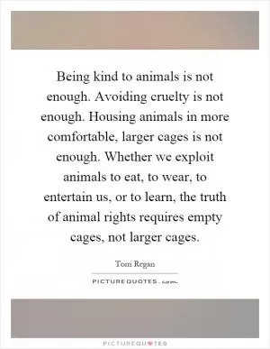 Being kind to animals is not enough. Avoiding cruelty is not enough. Housing animals in more comfortable, larger cages is not enough. Whether we exploit animals to eat, to wear, to entertain us, or to learn, the truth of animal rights requires empty cages, not larger cages Picture Quote #1