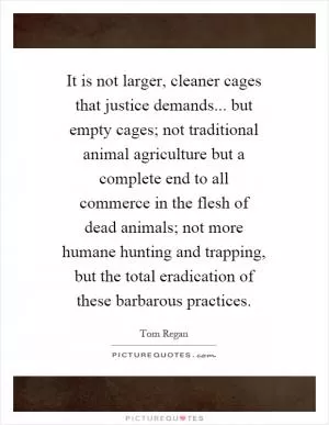 It is not larger, cleaner cages that justice demands... but empty cages; not traditional animal agriculture but a complete end to all commerce in the flesh of dead animals; not more humane hunting and trapping, but the total eradication of these barbarous practices Picture Quote #1