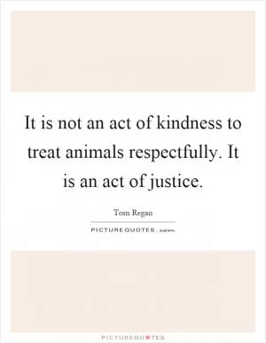 It is not an act of kindness to treat animals respectfully. It is an act of justice Picture Quote #1