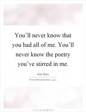 You’ll never know that you had all of me. You’ll never know the poetry you’ve stirred in me Picture Quote #1