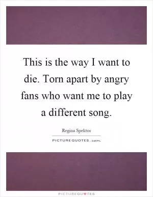 This is the way I want to die. Torn apart by angry fans who want me to play a different song Picture Quote #1