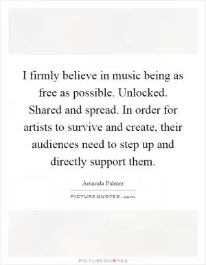 I firmly believe in music being as free as possible. Unlocked. Shared and spread. In order for artists to survive and create, their audiences need to step up and directly support them Picture Quote #1