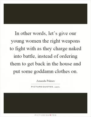 In other words, let’s give our young women the right weapons to fight with as they charge naked into battle, instead of ordering them to get back in the house and put some goddamn clothes on Picture Quote #1