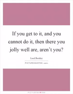 If you get to it, and you cannot do it, then there you jolly well are, aren’t you? Picture Quote #1