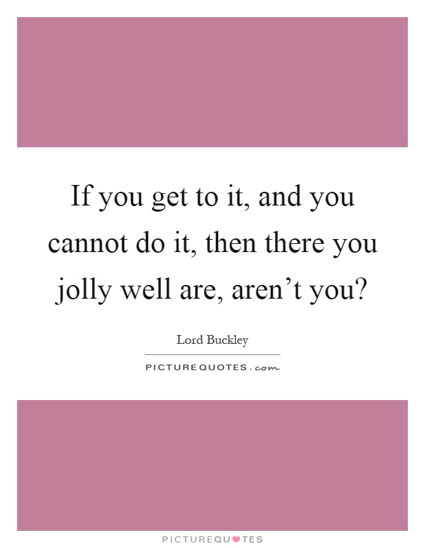 If you get to it, and you cannot do it, then there you jolly well are, aren't you? Picture Quote #1