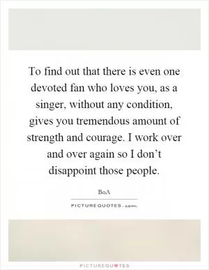 To find out that there is even one devoted fan who loves you, as a singer, without any condition, gives you tremendous amount of strength and courage. I work over and over again so I don’t disappoint those people Picture Quote #1