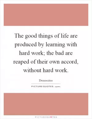 The good things of life are produced by learning with hard work; the bad are reaped of their own accord, without hard work Picture Quote #1