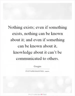 Nothing exists; even if something exists, nothing can be known about it; and even if something can be known about it, knowledge about it can’t be communicated to others Picture Quote #1