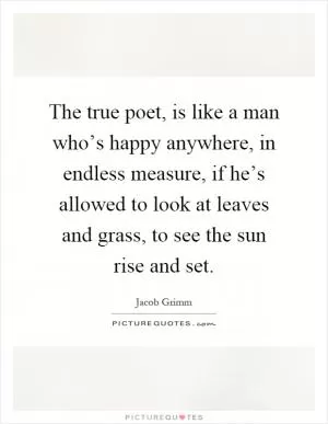 The true poet, is like a man who’s happy anywhere, in endless measure, if he’s allowed to look at leaves and grass, to see the sun rise and set Picture Quote #1