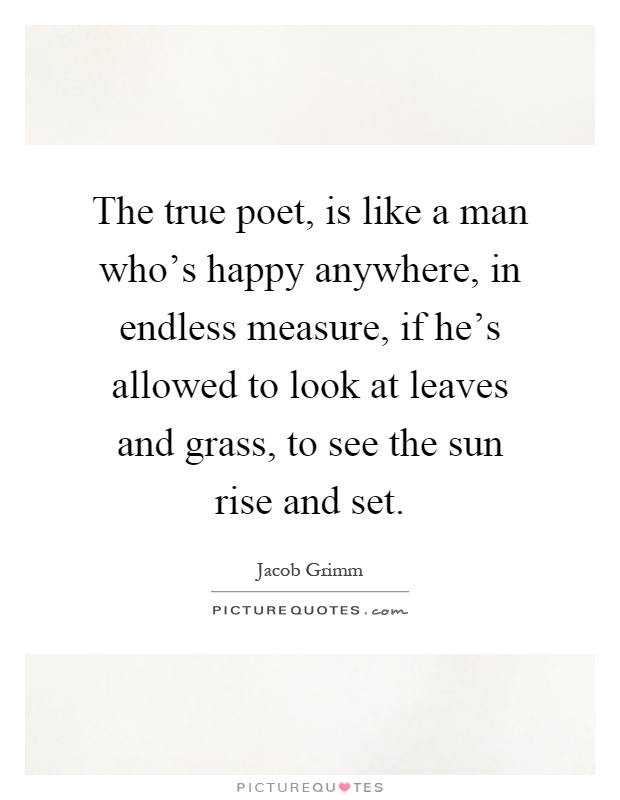 The true poet, is like a man who's happy anywhere, in endless measure, if he's allowed to look at leaves and grass, to see the sun rise and set Picture Quote #1