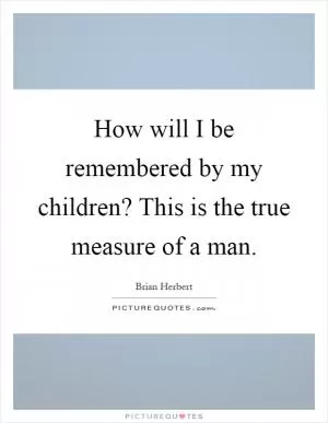How will I be remembered by my children? This is the true measure of a man Picture Quote #1