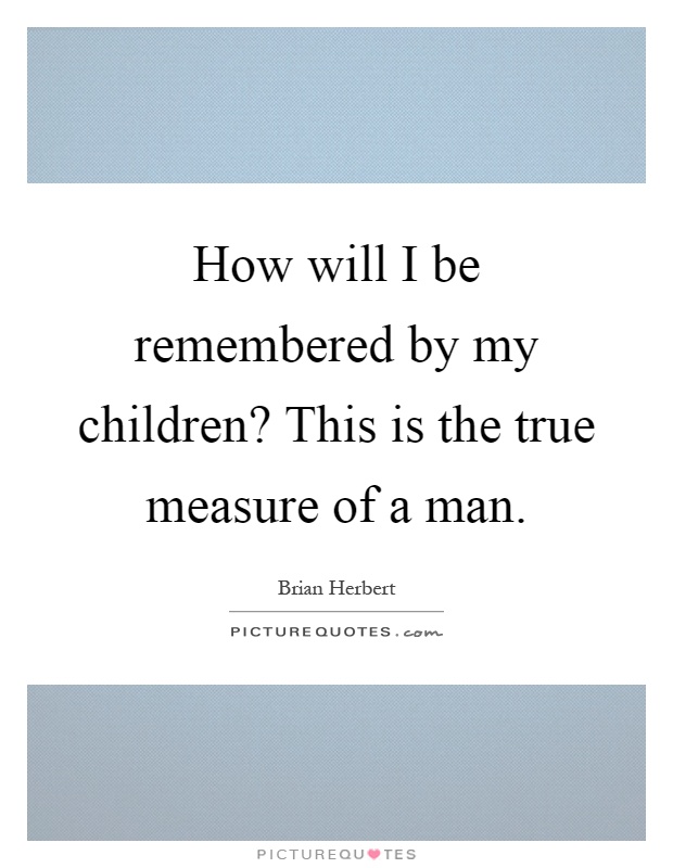 How will I be remembered by my children? This is the true measure of a man Picture Quote #1