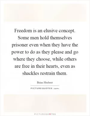Freedom is an elusive concept. Some men hold themselves prisoner even when they have the power to do as they please and go where they choose, while others are free in their hearts, even as shackles restrain them Picture Quote #1