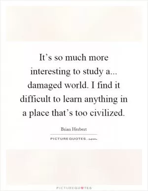 It’s so much more interesting to study a... damaged world. I find it difficult to learn anything in a place that’s too civilized Picture Quote #1