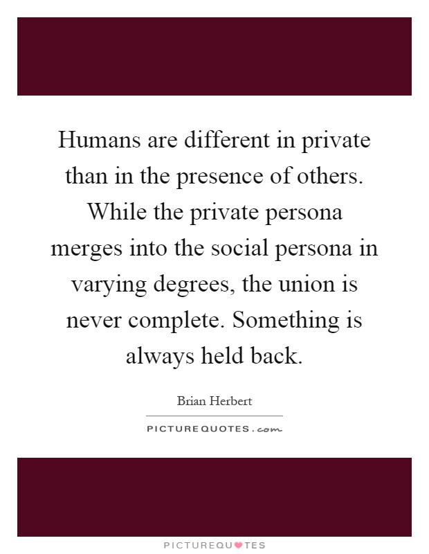 Humans are different in private than in the presence of others. While the private persona merges into the social persona in varying degrees, the union is never complete. Something is always held back Picture Quote #1
