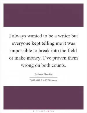 I always wanted to be a writer but everyone kept telling me it was impossible to break into the field or make money. I’ve proven them wrong on both counts Picture Quote #1