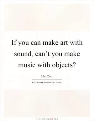 If you can make art with sound, can’t you make music with objects? Picture Quote #1
