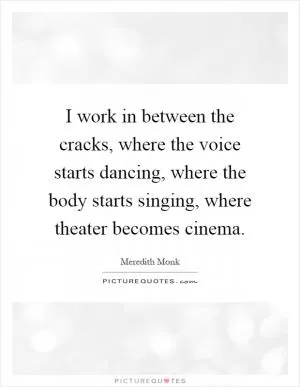 I work in between the cracks, where the voice starts dancing, where the body starts singing, where theater becomes cinema Picture Quote #1