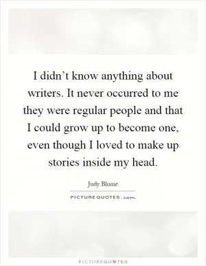 I didn’t know anything about writers. It never occurred to me they were regular people and that I could grow up to become one, even though I loved to make up stories inside my head Picture Quote #1