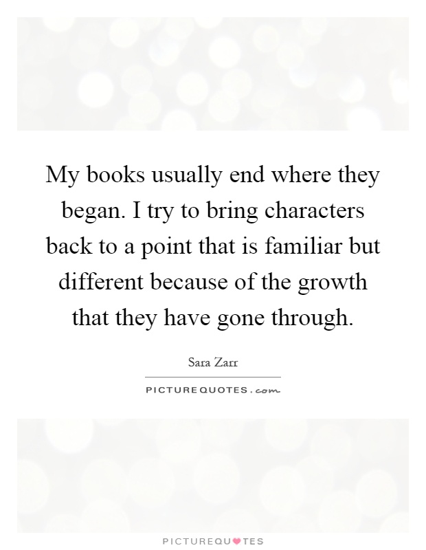 My books usually end where they began. I try to bring characters back to a point that is familiar but different because of the growth that they have gone through Picture Quote #1