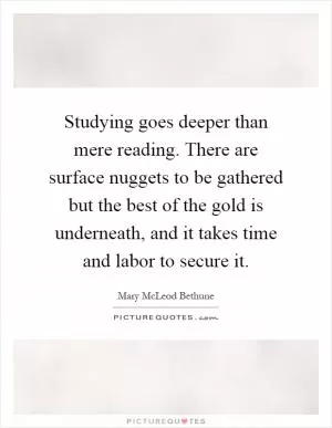Studying goes deeper than mere reading. There are surface nuggets to be gathered but the best of the gold is underneath, and it takes time and labor to secure it Picture Quote #1