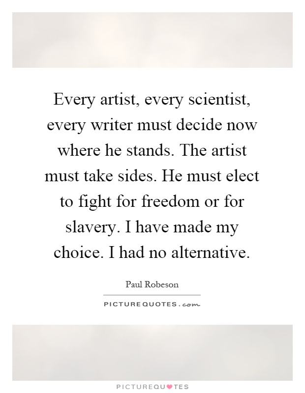 Every artist, every scientist, every writer must decide now where he stands. The artist must take sides. He must elect to fight for freedom or for slavery. I have made my choice. I had no alternative Picture Quote #1