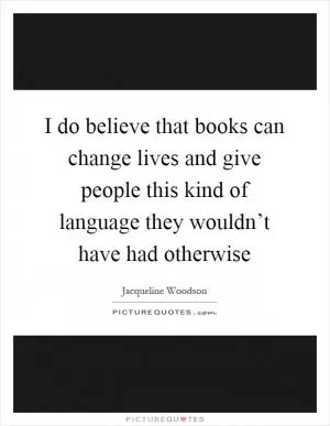 I do believe that books can change lives and give people this kind of language they wouldn’t have had otherwise Picture Quote #1