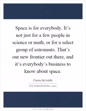 Space is for everybody. It’s not just for a few people in science or math, or for a select group of astronauts. That’s our new frontier out there, and it’s everybody’s business to know about space Picture Quote #1