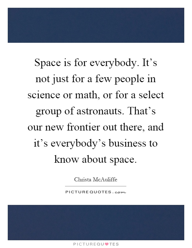 Space is for everybody. It's not just for a few people in science or math, or for a select group of astronauts. That's our new frontier out there, and it's everybody's business to know about space Picture Quote #1