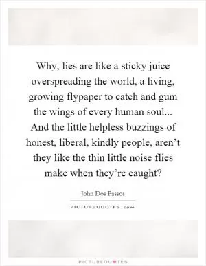 Why, lies are like a sticky juice overspreading the world, a living, growing flypaper to catch and gum the wings of every human soul... And the little helpless buzzings of honest, liberal, kindly people, aren’t they like the thin little noise flies make when they’re caught? Picture Quote #1