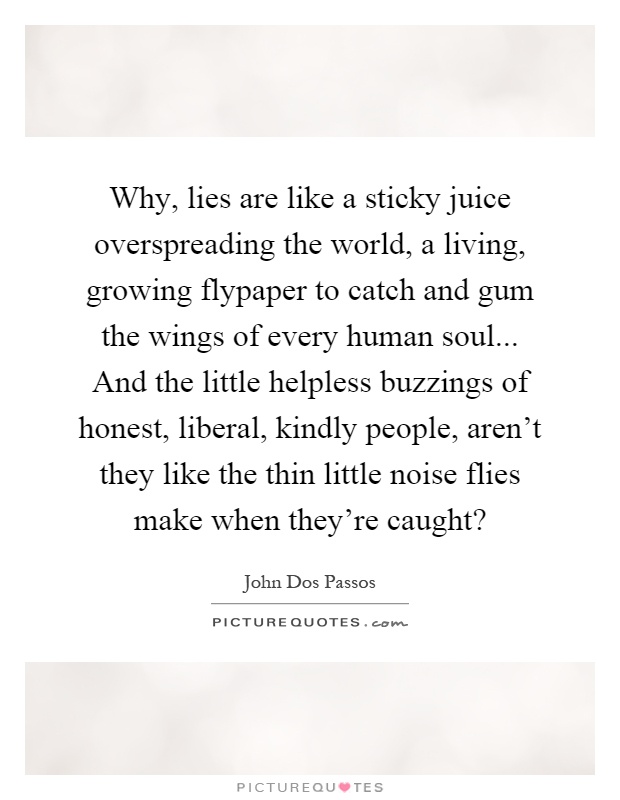 Why, lies are like a sticky juice overspreading the world, a living, growing flypaper to catch and gum the wings of every human soul... And the little helpless buzzings of honest, liberal, kindly people, aren't they like the thin little noise flies make when they're caught? Picture Quote #1