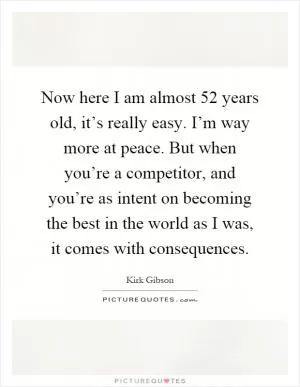 Now here I am almost 52 years old, it’s really easy. I’m way more at peace. But when you’re a competitor, and you’re as intent on becoming the best in the world as I was, it comes with consequences Picture Quote #1