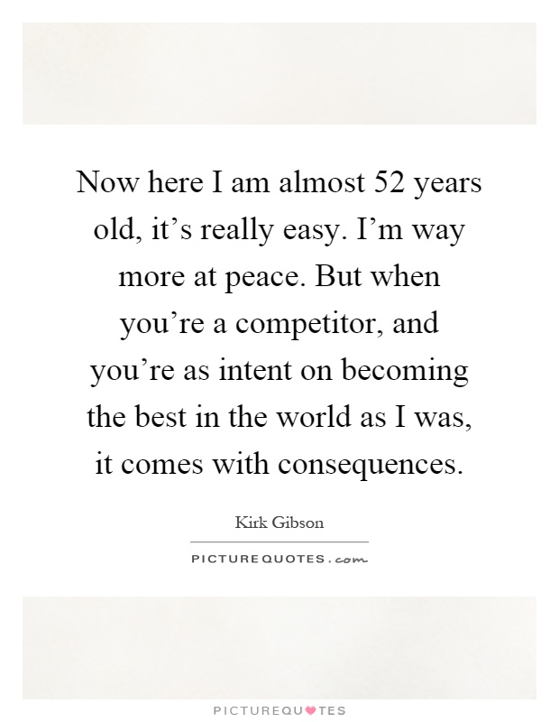 Now here I am almost 52 years old, it's really easy. I'm way more at peace. But when you're a competitor, and you're as intent on becoming the best in the world as I was, it comes with consequences Picture Quote #1
