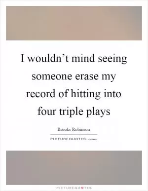I wouldn’t mind seeing someone erase my record of hitting into four triple plays Picture Quote #1