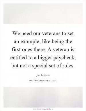 We need our veterans to set an example, like being the first ones there. A veteran is entitled to a bigger paycheck, but not a special set of rules Picture Quote #1