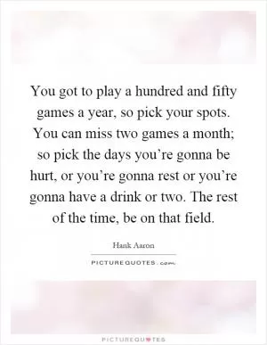 You got to play a hundred and fifty games a year, so pick your spots. You can miss two games a month; so pick the days you’re gonna be hurt, or you’re gonna rest or you’re gonna have a drink or two. The rest of the time, be on that field Picture Quote #1