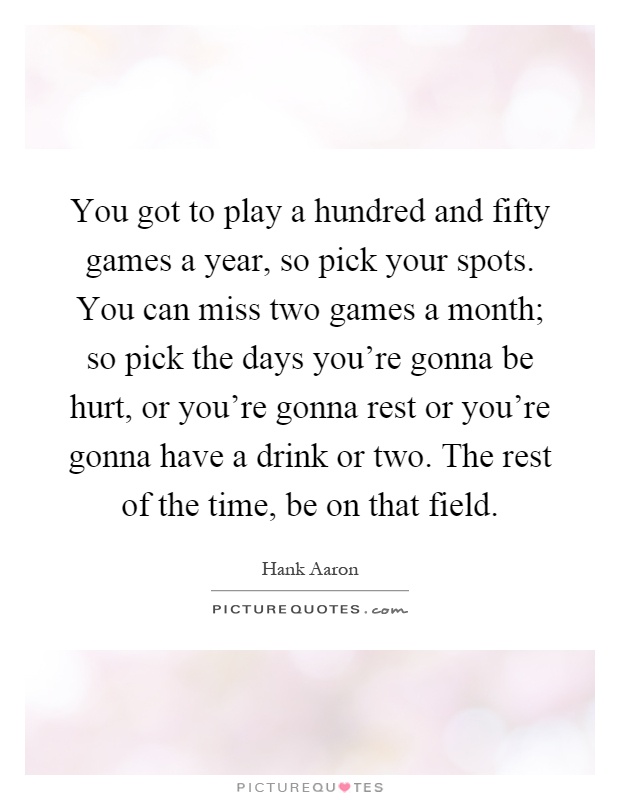 You got to play a hundred and fifty games a year, so pick your spots. You can miss two games a month; so pick the days you're gonna be hurt, or you're gonna rest or you're gonna have a drink or two. The rest of the time, be on that field Picture Quote #1